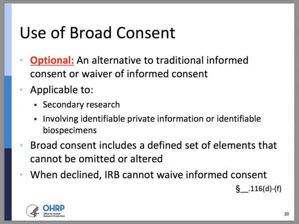 Use of Broad Consent. Optional: An alternative to traditional informed consent or waiver of informed consent. Applicable to: secondary research, involving identifiable private information or identifiable biospecimens. Broad consent includes a defined set of elements that cannot be omitted or altered. When declined, IRB cannot waive informed consent. §__.116(d)-(f)