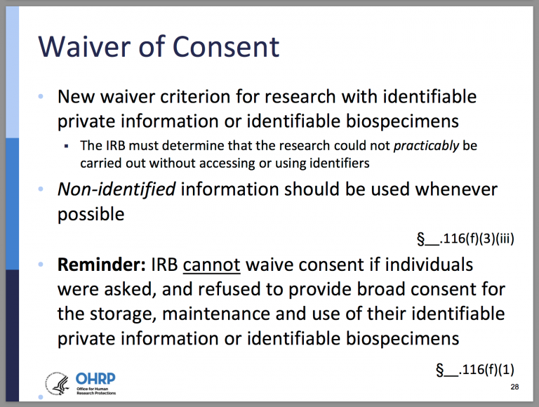 Waiver of Consent. New waiver criterion for research with identifiable private information or identifiable biospecimens. The IRB must determine that the research could not practicably be carried out without accessing or using identifiers. Non-identified information should be used whenever possible. §__.116(f)(3)(iii) Reminder: IRB cannot waive consent if individuals were asked, and refused to provide broad consent for the storage, maintenance, and use of their identifiable private information or identifiable biospecimens. §__.116(f)(1)