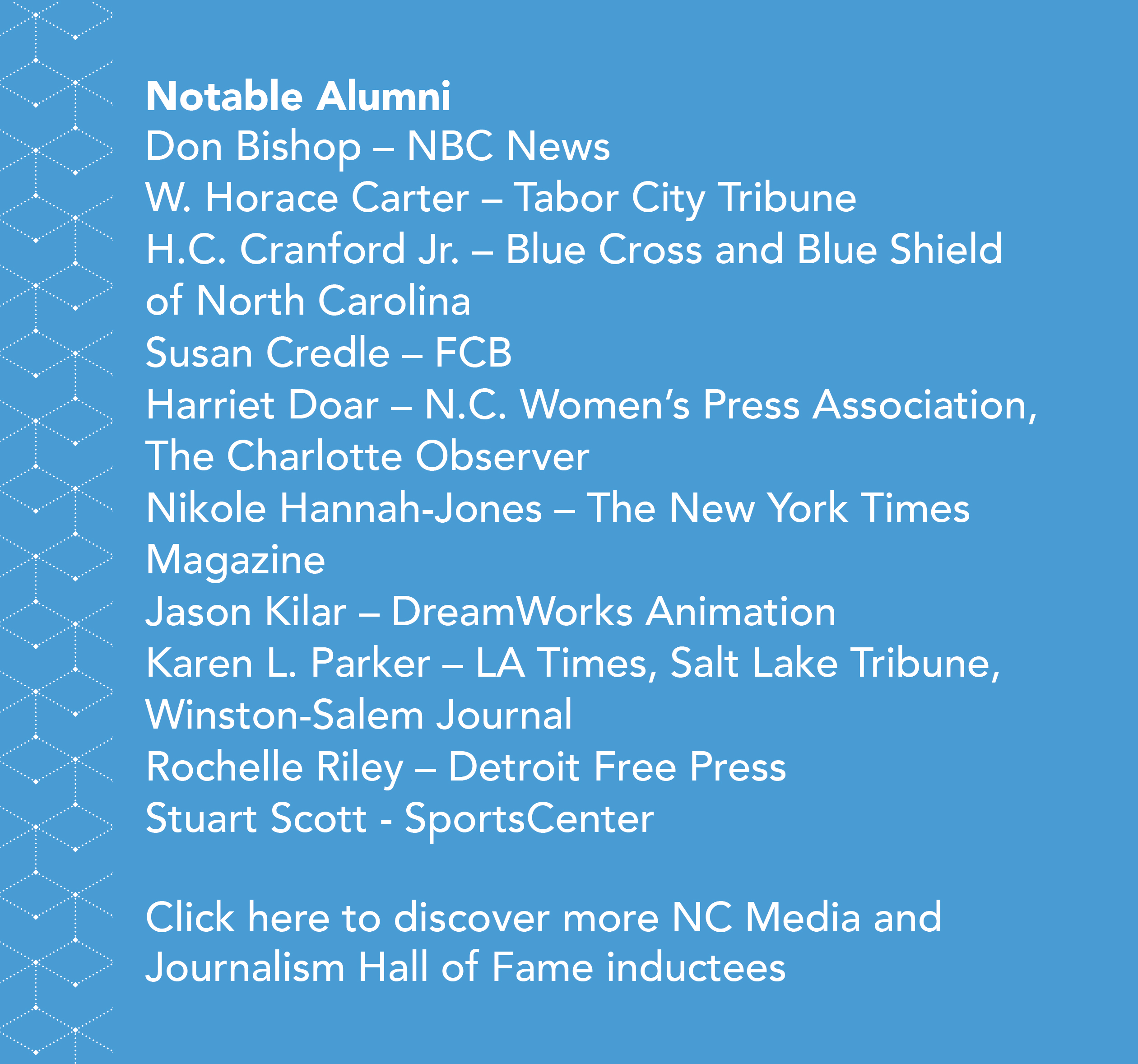 Side-bar in blue, that states: Notable Alumni, Don Bishop (NBS News), W. Horace Carter (Tabor City Tribune), H.C. Cranford Jr. (Blue Cross and Blue Shield of North Carolina), Susan Credle (FCB), Harriet Doar (N.C. Women's Press Association, The Charlotte Observer, Nicole Hannah-Jones (The New York Times Magazine), Jason Kilar (DreamWorks Animation), Karen L. Parker (LA Times, Salt Lake Tribune, Winston-Salem Journal), Rochelle Riley (Detroit Free Press), and Stuart Scott (SportsCenter). Click here to discover more successful alumni.
