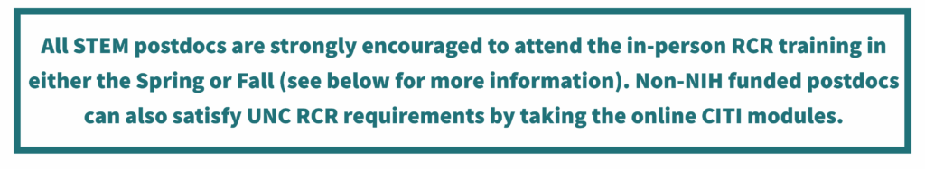 All STEM postdocs are strongly encouraged to attend the in-person RCR training in either the Spring or Fall (see below for more information). Non-NIH funded postdocs can also satisfy UNC RCR requirements by taking the online CITI modules.