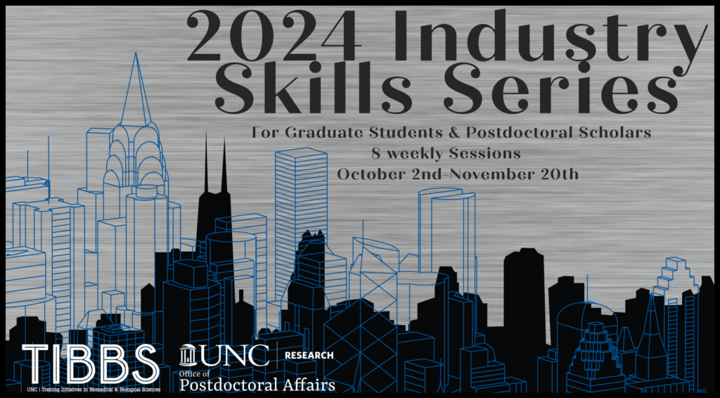 2024 Industry Skills Series
For graduate students and postdoctoral scholars.
8 weekly sessions. October 2nd - November 20th.
TIBBS: UNC Training Initiatives in Biomedical & Biological Sciences.
UNC Research Office of Postdoctoral Affairs.